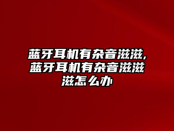 藍牙耳機有雜音滋滋,藍牙耳機有雜音滋滋滋怎么辦